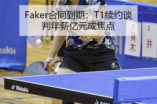 Faker合同到期：T1续约谈判年薪亿元成焦点