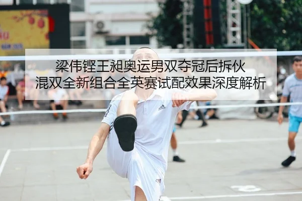 梁伟铿王昶奥运男双夺冠后拆伙 混双全新组合全英赛试配效果深度解析