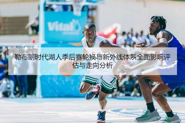 勒布朗时代湖人季后赛轮换与新外线体系全面影响评估与走向分析
