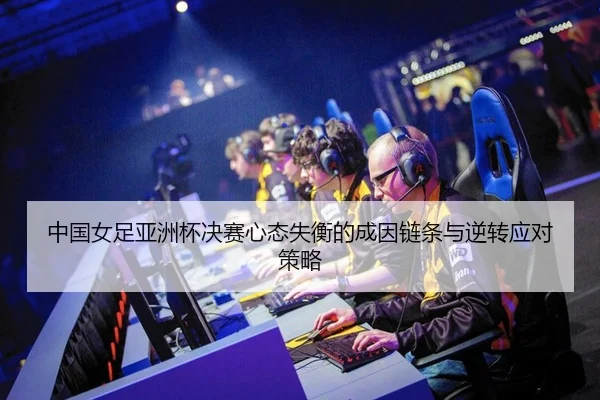 中国女足亚洲杯决赛心态失衡的成因链条与逆转应对策略
