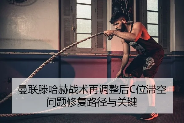 曼联滕哈赫战术再调整后C位滞空问题修复路径与关键